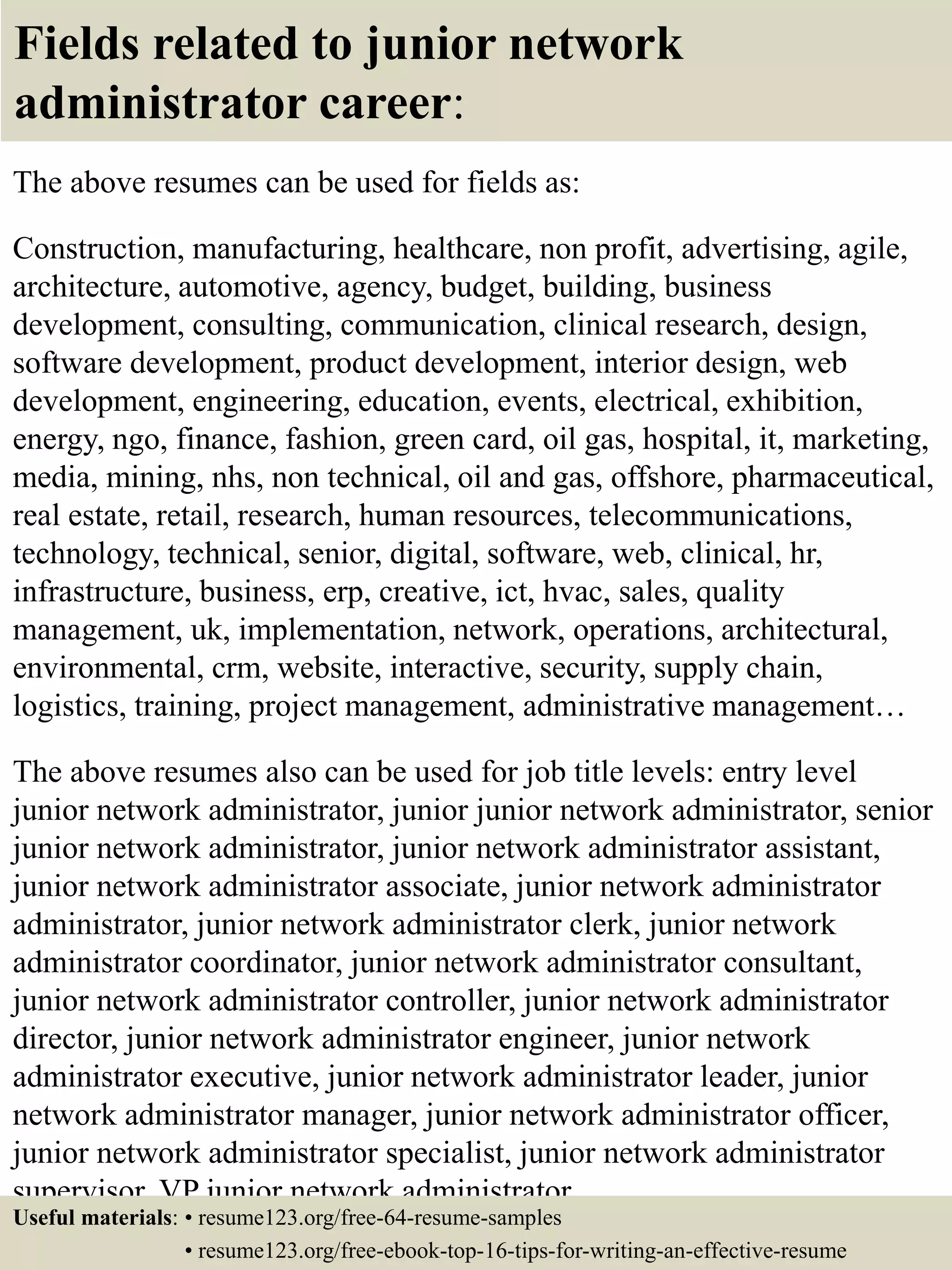 Fields related to junior network
administrator career:
The above resumes can be used for fields as:
Construction, manufacturing, healthcare, non profit, advertising, agile,
architecture, automotive, agency, budget, building, business
development, consulting, communication, clinical research, design,
software development, product development, interior design, web
development, engineering, education, events, electrical, exhibition,
energy, ngo, finance, fashion, green card, oil gas, hospital, it, marketing,
media, mining, nhs, non technical, oil and gas, offshore, pharmaceutical,
real estate, retail, research, human resources, telecommunications,
technology, technical, senior, digital, software, web, clinical, hr,
infrastructure, business, erp, creative, ict, hvac, sales, quality
management, uk, implementation, network, operations, architectural,
environmental, crm, website, interactive, security, supply chain,
logistics, training, project management, administrative management…
The above resumes also can be used for job title levels: entry level
junior network administrator, junior junior network administrator, senior
junior network administrator, junior network administrator assistant,
junior network administrator associate, junior network administrator
administrator, junior network administrator clerk, junior network
administrator coordinator, junior network administrator consultant,
junior network administrator controller, junior network administrator
director, junior network administrator engineer, junior network
administrator executive, junior network administrator leader, junior
network administrator manager, junior network administrator officer,
junior network administrator specialist, junior network administrator
supervisor, VP junior network administrator…
Useful materials: • resume123.org/free-64-resume-samples
• resume123.org/free-ebook-top-16-tips-for-writing-an-effective-resume
 