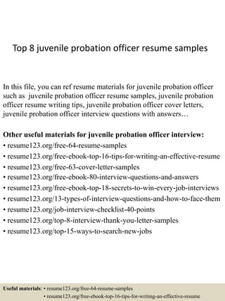 Top 8 juvenile probation officer resume samples
In this file, you can ref resume materials for juvenile probation officer
such as juvenile probation officer resume samples, juvenile probation
officer resume writing tips, juvenile probation officer cover letters,
juvenile probation officer interview questions with answers…
Other useful materials for juvenile probation officer interview:
• resume123.org/free-64-resume-samples
• resume123.org/free-ebook-top-16-tips-for-writing-an-effective-resume
• resume123.org/free-63-cover-letter-samples
• resume123.org/free-ebook-80-interview-questions-and-answers
• resume123.org/free-ebook-top-18-secrets-to-win-every-job-interviews
• resume123.org/13-types-of-interview-questions-and-how-to-face-them
• resume123.org/job-interview-checklist-40-points
• resume123.org/top-8-interview-thank-you-letter-samples
• resume123.org/top-15-ways-to-search-new-jobs
Useful materials: • resume123.org/free-64-resume-samples
• resume123.org/free-ebook-top-16-tips-for-writing-an-effective-resume
 