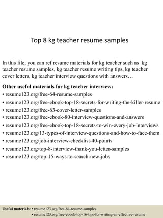 Top 8 kg teacher resume samples
In this file, you can ref resume materials for kg teacher such as kg
teacher resume samples, kg teacher resume writing tips, kg teacher
cover letters, kg teacher interview questions with answers…
Other useful materials for kg teacher interview:
• resume123.org/free-64-resume-samples
• resume123.org/free-ebook-top-18-secrets-for-writing-the-killer-resume
• resume123.org/free-63-cover-letter-samples
• resume123.org/free-ebook-80-interview-questions-and-answers
• resume123.org/free-ebook-top-18-secrets-to-win-every-job-interviews
• resume123.org/13-types-of-interview-questions-and-how-to-face-them
• resume123.org/job-interview-checklist-40-points
• resume123.org/top-8-interview-thank-you-letter-samples
• resume123.org/top-15-ways-to-search-new-jobs
Useful materials: • resume123.org/free-64-resume-samples
• resume123.org/free-ebook-top-16-tips-for-writing-an-effective-resume
 