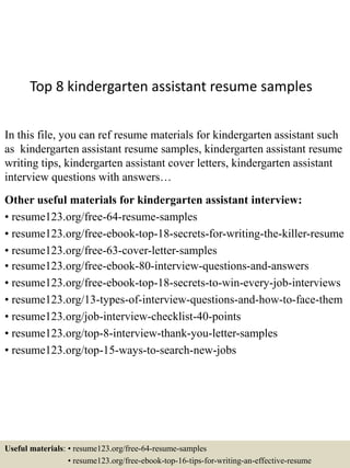 Top 8 kindergarten assistant resume samples
In this file, you can ref resume materials for kindergarten assistant such
as kindergarten assistant resume samples, kindergarten assistant resume
writing tips, kindergarten assistant cover letters, kindergarten assistant
interview questions with answers…
Other useful materials for kindergarten assistant interview:
• resume123.org/free-64-resume-samples
• resume123.org/free-ebook-top-18-secrets-for-writing-the-killer-resume
• resume123.org/free-63-cover-letter-samples
• resume123.org/free-ebook-80-interview-questions-and-answers
• resume123.org/free-ebook-top-18-secrets-to-win-every-job-interviews
• resume123.org/13-types-of-interview-questions-and-how-to-face-them
• resume123.org/job-interview-checklist-40-points
• resume123.org/top-8-interview-thank-you-letter-samples
• resume123.org/top-15-ways-to-search-new-jobs
Useful materials: • resume123.org/free-64-resume-samples
• resume123.org/free-ebook-top-16-tips-for-writing-an-effective-resume
 