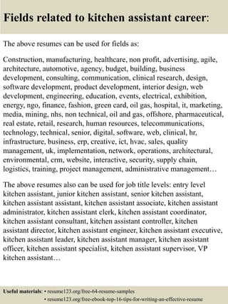 Fields related to kitchen assistant career:
The above resumes can be used for fields as:
Construction, manufacturing, healthcare, non profit, advertising, agile,
architecture, automotive, agency, budget, building, business
development, consulting, communication, clinical research, design,
software development, product development, interior design, web
development, engineering, education, events, electrical, exhibition,
energy, ngo, finance, fashion, green card, oil gas, hospital, it, marketing,
media, mining, nhs, non technical, oil and gas, offshore, pharmaceutical,
real estate, retail, research, human resources, telecommunications,
technology, technical, senior, digital, software, web, clinical, hr,
infrastructure, business, erp, creative, ict, hvac, sales, quality
management, uk, implementation, network, operations, architectural,
environmental, crm, website, interactive, security, supply chain,
logistics, training, project management, administrative management…
The above resumes also can be used for job title levels: entry level
kitchen assistant, junior kitchen assistant, senior kitchen assistant,
kitchen assistant assistant, kitchen assistant associate, kitchen assistant
administrator, kitchen assistant clerk, kitchen assistant coordinator,
kitchen assistant consultant, kitchen assistant controller, kitchen
assistant director, kitchen assistant engineer, kitchen assistant executive,
kitchen assistant leader, kitchen assistant manager, kitchen assistant
officer, kitchen assistant specialist, kitchen assistant supervisor, VP
kitchen assistant…
Useful materials: • resume123.org/free-64-resume-samples
• resume123.org/free-ebook-top-16-tips-for-writing-an-effective-resume
 