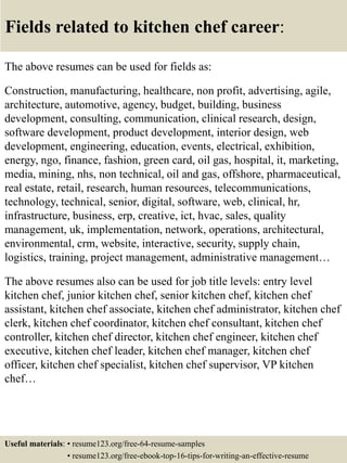 Fields related to kitchen chef career:
The above resumes can be used for fields as:
Construction, manufacturing, healthcare, non profit, advertising, agile,
architecture, automotive, agency, budget, building, business
development, consulting, communication, clinical research, design,
software development, product development, interior design, web
development, engineering, education, events, electrical, exhibition,
energy, ngo, finance, fashion, green card, oil gas, hospital, it, marketing,
media, mining, nhs, non technical, oil and gas, offshore, pharmaceutical,
real estate, retail, research, human resources, telecommunications,
technology, technical, senior, digital, software, web, clinical, hr,
infrastructure, business, erp, creative, ict, hvac, sales, quality
management, uk, implementation, network, operations, architectural,
environmental, crm, website, interactive, security, supply chain,
logistics, training, project management, administrative management…
The above resumes also can be used for job title levels: entry level
kitchen chef, junior kitchen chef, senior kitchen chef, kitchen chef
assistant, kitchen chef associate, kitchen chef administrator, kitchen chef
clerk, kitchen chef coordinator, kitchen chef consultant, kitchen chef
controller, kitchen chef director, kitchen chef engineer, kitchen chef
executive, kitchen chef leader, kitchen chef manager, kitchen chef
officer, kitchen chef specialist, kitchen chef supervisor, VP kitchen
chef…
Useful materials: • resume123.org/free-64-resume-samples
• resume123.org/free-ebook-top-16-tips-for-writing-an-effective-resume
 