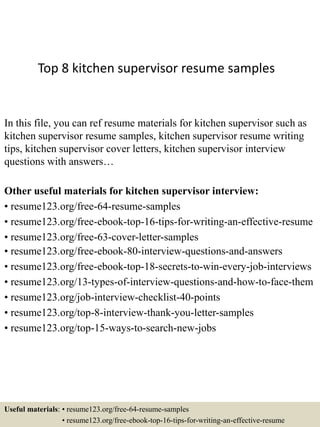 Top 8 kitchen supervisor resume samples
In this file, you can ref resume materials for kitchen supervisor such as
kitchen supervisor resume samples, kitchen supervisor resume writing
tips, kitchen supervisor cover letters, kitchen supervisor interview
questions with answers…
Other useful materials for kitchen supervisor interview:
• resume123.org/free-64-resume-samples
• resume123.org/free-ebook-top-16-tips-for-writing-an-effective-resume
• resume123.org/free-63-cover-letter-samples
• resume123.org/free-ebook-80-interview-questions-and-answers
• resume123.org/free-ebook-top-18-secrets-to-win-every-job-interviews
• resume123.org/13-types-of-interview-questions-and-how-to-face-them
• resume123.org/job-interview-checklist-40-points
• resume123.org/top-8-interview-thank-you-letter-samples
• resume123.org/top-15-ways-to-search-new-jobs
Useful materials: • resume123.org/free-64-resume-samples
• resume123.org/free-ebook-top-16-tips-for-writing-an-effective-resume
 