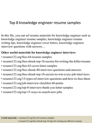 Top 8 knowledge engineer resume samples
In this file, you can ref resume materials for knowledge engineer such as
knowledge engineer resume samples, knowledge engineer resume
writing tips, knowledge engineer cover letters, knowledge engineer
interview questions with answers…
Other useful materials for knowledge engineer interview:
• resume123.org/free-64-resume-samples
• resume123.org/free-ebook-top-18-secrets-for-writing-the-killer-resume
• resume123.org/free-63-cover-letter-samples
• resume123.org/free-ebook-80-interview-questions-and-answers
• resume123.org/free-ebook-top-18-secrets-to-win-every-job-interviews
• resume123.org/13-types-of-interview-questions-and-how-to-face-them
• resume123.org/job-interview-checklist-40-points
• resume123.org/top-8-interview-thank-you-letter-samples
• resume123.org/top-15-ways-to-search-new-jobs
Useful materials: • resume123.org/free-64-resume-samples
• resume123.org/free-ebook-top-16-tips-for-writing-an-effective-resume
 