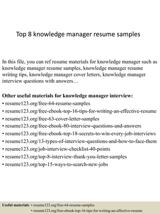 Top 8 knowledge manager resume samples
In this file, you can ref resume materials for knowledge manager such as
knowledge manager resume samples, knowledge manager resume
writing tips, knowledge manager cover letters, knowledge manager
interview questions with answers…
Other useful materials for knowledge manager interview:
• resume123.org/free-64-resume-samples
• resume123.org/free-ebook-top-16-tips-for-writing-an-effective-resume
• resume123.org/free-63-cover-letter-samples
• resume123.org/free-ebook-80-interview-questions-and-answers
• resume123.org/free-ebook-top-18-secrets-to-win-every-job-interviews
• resume123.org/13-types-of-interview-questions-and-how-to-face-them
• resume123.org/job-interview-checklist-40-points
• resume123.org/top-8-interview-thank-you-letter-samples
• resume123.org/top-15-ways-to-search-new-jobs
Useful materials: • resume123.org/free-64-resume-samples
• resume123.org/free-ebook-top-16-tips-for-writing-an-effective-resume
 