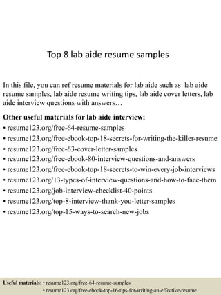 Top 8 lab aide resume samples
In this file, you can ref resume materials for lab aide such as lab aide
resume samples, lab aide resume writing tips, lab aide cover letters, lab
aide interview questions with answers…
Other useful materials for lab aide interview:
• resume123.org/free-64-resume-samples
• resume123.org/free-ebook-top-18-secrets-for-writing-the-killer-resume
• resume123.org/free-63-cover-letter-samples
• resume123.org/free-ebook-80-interview-questions-and-answers
• resume123.org/free-ebook-top-18-secrets-to-win-every-job-interviews
• resume123.org/13-types-of-interview-questions-and-how-to-face-them
• resume123.org/job-interview-checklist-40-points
• resume123.org/top-8-interview-thank-you-letter-samples
• resume123.org/top-15-ways-to-search-new-jobs
Useful materials: • resume123.org/free-64-resume-samples
• resume123.org/free-ebook-top-16-tips-for-writing-an-effective-resume
 