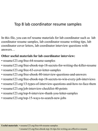 Top 8 lab coordinator resume samples
In this file, you can ref resume materials for lab coordinator such as lab
coordinator resume samples, lab coordinator resume writing tips, lab
coordinator cover letters, lab coordinator interview questions with
answers…
Other useful materials for lab coordinator interview:
• resume123.org/free-64-resume-samples
• resume123.org/free-ebook-top-18-secrets-for-writing-the-killer-resume
• resume123.org/free-63-cover-letter-samples
• resume123.org/free-ebook-80-interview-questions-and-answers
• resume123.org/free-ebook-top-18-secrets-to-win-every-job-interviews
• resume123.org/13-types-of-interview-questions-and-how-to-face-them
• resume123.org/job-interview-checklist-40-points
• resume123.org/top-8-interview-thank-you-letter-samples
• resume123.org/top-15-ways-to-search-new-jobs
Useful materials: • resume123.org/free-64-resume-samples
• resume123.org/free-ebook-top-16-tips-for-writing-an-effective-resume
 