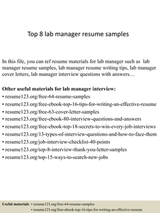 Top 8 lab manager resume samples
In this file, you can ref resume materials for lab manager such as lab
manager resume samples, lab manager resume writing tips, lab manager
cover letters, lab manager interview questions with answers…
Other useful materials for lab manager interview:
• resume123.org/free-64-resume-samples
• resume123.org/free-ebook-top-16-tips-for-writing-an-effective-resume
• resume123.org/free-63-cover-letter-samples
• resume123.org/free-ebook-80-interview-questions-and-answers
• resume123.org/free-ebook-top-18-secrets-to-win-every-job-interviews
• resume123.org/13-types-of-interview-questions-and-how-to-face-them
• resume123.org/job-interview-checklist-40-points
• resume123.org/top-8-interview-thank-you-letter-samples
• resume123.org/top-15-ways-to-search-new-jobs
Useful materials: • resume123.org/free-64-resume-samples
• resume123.org/free-ebook-top-16-tips-for-writing-an-effective-resume
 