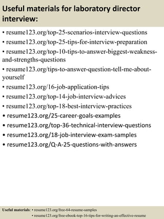 Useful materials for laboratory director
interview:
• resume123.org/top-25-scenarios-interview-questions
• resume123.org/top-25-tips-for-interview-preparation
• resume123.org/top-10-tips-to-answer-biggest-weakness-
and-strengths-questions
• resume123.org/tips-to-answer-question-tell-me-about-
yourself
• resume123.org/16-job-application-tips
• resume123.org/top-14-job-interview-advices
• resume123.org/top-18-best-interview-practices
• resume123.org/25-career-goals-examples
• resume123.org/top-36-technical-interview-questions
• resume123.org/18-job-interview-exam-samples
• resume123.org/Q-A-25-questions-with-answers
Useful materials: • resume123.org/free-64-resume-samples
• resume123.org/free-ebook-top-16-tips-for-writing-an-effective-resume
 