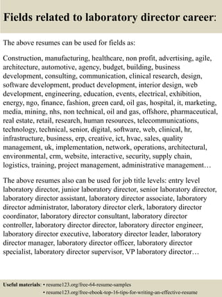 Fields related to laboratory director career:
The above resumes can be used for fields as:
Construction, manufacturing, healthcare, non profit, advertising, agile,
architecture, automotive, agency, budget, building, business
development, consulting, communication, clinical research, design,
software development, product development, interior design, web
development, engineering, education, events, electrical, exhibition,
energy, ngo, finance, fashion, green card, oil gas, hospital, it, marketing,
media, mining, nhs, non technical, oil and gas, offshore, pharmaceutical,
real estate, retail, research, human resources, telecommunications,
technology, technical, senior, digital, software, web, clinical, hr,
infrastructure, business, erp, creative, ict, hvac, sales, quality
management, uk, implementation, network, operations, architectural,
environmental, crm, website, interactive, security, supply chain,
logistics, training, project management, administrative management…
The above resumes also can be used for job title levels: entry level
laboratory director, junior laboratory director, senior laboratory director,
laboratory director assistant, laboratory director associate, laboratory
director administrator, laboratory director clerk, laboratory director
coordinator, laboratory director consultant, laboratory director
controller, laboratory director director, laboratory director engineer,
laboratory director executive, laboratory director leader, laboratory
director manager, laboratory director officer, laboratory director
specialist, laboratory director supervisor, VP laboratory director…
Useful materials: • resume123.org/free-64-resume-samples
• resume123.org/free-ebook-top-16-tips-for-writing-an-effective-resume
 