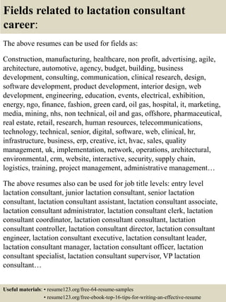 Fields related to lactation consultant
career:
The above resumes can be used for fields as:
Construction, manufacturing, healthcare, non profit, advertising, agile,
architecture, automotive, agency, budget, building, business
development, consulting, communication, clinical research, design,
software development, product development, interior design, web
development, engineering, education, events, electrical, exhibition,
energy, ngo, finance, fashion, green card, oil gas, hospital, it, marketing,
media, mining, nhs, non technical, oil and gas, offshore, pharmaceutical,
real estate, retail, research, human resources, telecommunications,
technology, technical, senior, digital, software, web, clinical, hr,
infrastructure, business, erp, creative, ict, hvac, sales, quality
management, uk, implementation, network, operations, architectural,
environmental, crm, website, interactive, security, supply chain,
logistics, training, project management, administrative management…
The above resumes also can be used for job title levels: entry level
lactation consultant, junior lactation consultant, senior lactation
consultant, lactation consultant assistant, lactation consultant associate,
lactation consultant administrator, lactation consultant clerk, lactation
consultant coordinator, lactation consultant consultant, lactation
consultant controller, lactation consultant director, lactation consultant
engineer, lactation consultant executive, lactation consultant leader,
lactation consultant manager, lactation consultant officer, lactation
consultant specialist, lactation consultant supervisor, VP lactation
consultant…
Useful materials: • resume123.org/free-64-resume-samples
• resume123.org/free-ebook-top-16-tips-for-writing-an-effective-resume
 