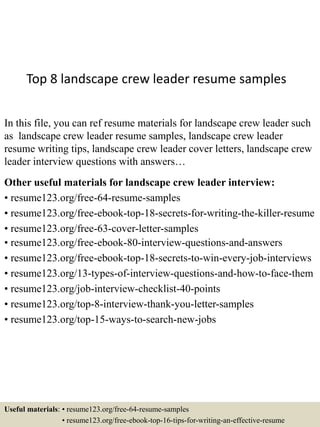 Top 8 landscape crew leader resume samples
In this file, you can ref resume materials for landscape crew leader such
as landscape crew leader resume samples, landscape crew leader
resume writing tips, landscape crew leader cover letters, landscape crew
leader interview questions with answers…
Other useful materials for landscape crew leader interview:
• resume123.org/free-64-resume-samples
• resume123.org/free-ebook-top-18-secrets-for-writing-the-killer-resume
• resume123.org/free-63-cover-letter-samples
• resume123.org/free-ebook-80-interview-questions-and-answers
• resume123.org/free-ebook-top-18-secrets-to-win-every-job-interviews
• resume123.org/13-types-of-interview-questions-and-how-to-face-them
• resume123.org/job-interview-checklist-40-points
• resume123.org/top-8-interview-thank-you-letter-samples
• resume123.org/top-15-ways-to-search-new-jobs
Useful materials: • resume123.org/free-64-resume-samples
• resume123.org/free-ebook-top-16-tips-for-writing-an-effective-resume
 