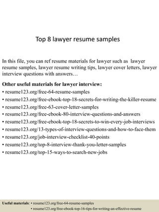 Top 8 lawyer resume samples
In this file, you can ref resume materials for lawyer such as lawyer
resume samples, lawyer resume writing tips, lawyer cover letters, lawyer
interview questions with answers…
Other useful materials for lawyer interview:
• resume123.org/free-64-resume-samples
• resume123.org/free-ebook-top-18-secrets-for-writing-the-killer-resume
• resume123.org/free-63-cover-letter-samples
• resume123.org/free-ebook-80-interview-questions-and-answers
• resume123.org/free-ebook-top-18-secrets-to-win-every-job-interviews
• resume123.org/13-types-of-interview-questions-and-how-to-face-them
• resume123.org/job-interview-checklist-40-points
• resume123.org/top-8-interview-thank-you-letter-samples
• resume123.org/top-15-ways-to-search-new-jobs
Useful materials: • resume123.org/free-64-resume-samples
• resume123.org/free-ebook-top-16-tips-for-writing-an-effective-resume
 