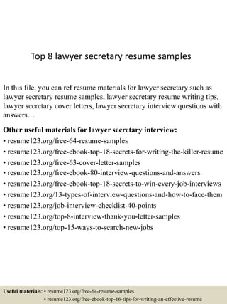 Top 8 lawyer secretary resume samples
In this file, you can ref resume materials for lawyer secretary such as
lawyer secretary resume samples, lawyer secretary resume writing tips,
lawyer secretary cover letters, lawyer secretary interview questions with
answers…
Other useful materials for lawyer secretary interview:
• resume123.org/free-64-resume-samples
• resume123.org/free-ebook-top-18-secrets-for-writing-the-killer-resume
• resume123.org/free-63-cover-letter-samples
• resume123.org/free-ebook-80-interview-questions-and-answers
• resume123.org/free-ebook-top-18-secrets-to-win-every-job-interviews
• resume123.org/13-types-of-interview-questions-and-how-to-face-them
• resume123.org/job-interview-checklist-40-points
• resume123.org/top-8-interview-thank-you-letter-samples
• resume123.org/top-15-ways-to-search-new-jobs
Useful materials: • resume123.org/free-64-resume-samples
• resume123.org/free-ebook-top-16-tips-for-writing-an-effective-resume
 