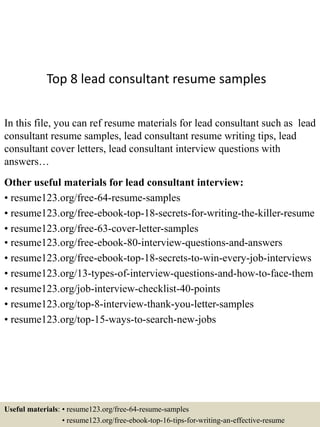 Top 8 lead consultant resume samples
In this file, you can ref resume materials for lead consultant such as lead
consultant resume samples, lead consultant resume writing tips, lead
consultant cover letters, lead consultant interview questions with
answers…
Other useful materials for lead consultant interview:
• resume123.org/free-64-resume-samples
• resume123.org/free-ebook-top-18-secrets-for-writing-the-killer-resume
• resume123.org/free-63-cover-letter-samples
• resume123.org/free-ebook-80-interview-questions-and-answers
• resume123.org/free-ebook-top-18-secrets-to-win-every-job-interviews
• resume123.org/13-types-of-interview-questions-and-how-to-face-them
• resume123.org/job-interview-checklist-40-points
• resume123.org/top-8-interview-thank-you-letter-samples
• resume123.org/top-15-ways-to-search-new-jobs
Useful materials: • resume123.org/free-64-resume-samples
• resume123.org/free-ebook-top-16-tips-for-writing-an-effective-resume
 