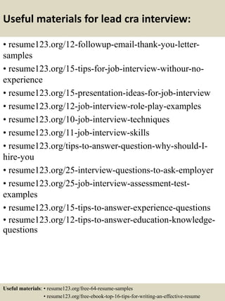 Useful materials for lead cra interview:
• resume123.org/12-followup-email-thank-you-letter-
samples
• resume123.org/15-tips-for-job-interview-withour-no-
experience
• resume123.org/15-presentation-ideas-for-job-interview
• resume123.org/12-job-interview-role-play-examples
• resume123.org/10-job-interview-techniques
• resume123.org/11-job-interview-skills
• resume123.org/tips-to-answer-question-why-should-I-
hire-you
• resume123.org/25-interview-questions-to-ask-employer
• resume123.org/25-job-interview-assessment-test-
examples
• resume123.org/15-tips-to-answer-experience-questions
• resume123.org/12-tips-to-answer-education-knowledge-
questions
Useful materials: • resume123.org/free-64-resume-samples
• resume123.org/free-ebook-top-16-tips-for-writing-an-effective-resume
 