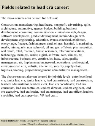 Fields related to lead cra career:
The above resumes can be used for fields as:
Construction, manufacturing, healthcare, non profit, advertising, agile,
architecture, automotive, agency, budget, building, business
development, consulting, communication, clinical research, design,
software development, product development, interior design, web
development, engineering, education, events, electrical, exhibition,
energy, ngo, finance, fashion, green card, oil gas, hospital, it, marketing,
media, mining, nhs, non technical, oil and gas, offshore, pharmaceutical,
real estate, retail, research, human resources, telecommunications,
technology, technical, senior, digital, software, web, clinical, hr,
infrastructure, business, erp, creative, ict, hvac, sales, quality
management, uk, implementation, network, operations, architectural,
environmental, crm, website, interactive, security, supply chain,
logistics, training, project management, administrative management…
The above resumes also can be used for job title levels: entry level lead
cra, junior lead cra, senior lead cra, lead cra assistant, lead cra associate,
lead cra administrator, lead cra clerk, lead cra coordinator, lead cra
consultant, lead cra controller, lead cra director, lead cra engineer, lead
cra executive, lead cra leader, lead cra manager, lead cra officer, lead cra
specialist, lead cra supervisor, VP lead cra…
Useful materials: • resume123.org/free-64-resume-samples
• resume123.org/free-ebook-top-16-tips-for-writing-an-effective-resume
 