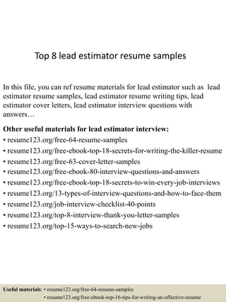 Top 8 lead estimator resume samples
In this file, you can ref resume materials for lead estimator such as lead
estimator resume samples, lead estimator resume writing tips, lead
estimator cover letters, lead estimator interview questions with
answers…
Other useful materials for lead estimator interview:
• resume123.org/free-64-resume-samples
• resume123.org/free-ebook-top-18-secrets-for-writing-the-killer-resume
• resume123.org/free-63-cover-letter-samples
• resume123.org/free-ebook-80-interview-questions-and-answers
• resume123.org/free-ebook-top-18-secrets-to-win-every-job-interviews
• resume123.org/13-types-of-interview-questions-and-how-to-face-them
• resume123.org/job-interview-checklist-40-points
• resume123.org/top-8-interview-thank-you-letter-samples
• resume123.org/top-15-ways-to-search-new-jobs
Useful materials: • resume123.org/free-64-resume-samples
• resume123.org/free-ebook-top-16-tips-for-writing-an-effective-resume
 