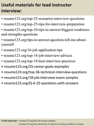 Useful materials for lead instructor
interview:
• resume123.org/top-25-scenarios-interview-questions
• resume123.org/top-25-tips-for-interview-preparation
• resume123.org/top-10-tips-to-answer-biggest-weakness-
and-strengths-questions
• resume123.org/tips-to-answer-question-tell-me-about-
yourself
• resume123.org/16-job-application-tips
• resume123.org/top-14-job-interview-advices
• resume123.org/top-18-best-interview-practices
• resume123.org/25-career-goals-examples
• resume123.org/top-36-technical-interview-questions
• resume123.org/18-job-interview-exam-samples
• resume123.org/Q-A-25-questions-with-answers
Useful materials: • resume123.org/free-64-resume-samples
• resume123.org/free-ebook-top-16-tips-for-writing-an-effective-resume
 