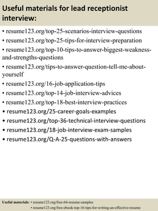 Useful materials for lead receptionist
interview:
• resume123.org/top-25-scenarios-interview-questions
• resume123.org/top-25-tips-for-interview-preparation
• resume123.org/top-10-tips-to-answer-biggest-weakness-
and-strengths-questions
• resume123.org/tips-to-answer-question-tell-me-about-
yourself
• resume123.org/16-job-application-tips
• resume123.org/top-14-job-interview-advices
• resume123.org/top-18-best-interview-practices
• resume123.org/25-career-goals-examples
• resume123.org/top-36-technical-interview-questions
• resume123.org/18-job-interview-exam-samples
• resume123.org/Q-A-25-questions-with-answers
Useful materials: • resume123.org/free-64-resume-samples
• resume123.org/free-ebook-top-16-tips-for-writing-an-effective-resume
 