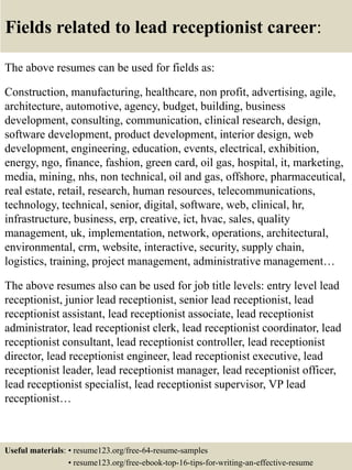 Fields related to lead receptionist career:
The above resumes can be used for fields as:
Construction, manufacturing, healthcare, non profit, advertising, agile,
architecture, automotive, agency, budget, building, business
development, consulting, communication, clinical research, design,
software development, product development, interior design, web
development, engineering, education, events, electrical, exhibition,
energy, ngo, finance, fashion, green card, oil gas, hospital, it, marketing,
media, mining, nhs, non technical, oil and gas, offshore, pharmaceutical,
real estate, retail, research, human resources, telecommunications,
technology, technical, senior, digital, software, web, clinical, hr,
infrastructure, business, erp, creative, ict, hvac, sales, quality
management, uk, implementation, network, operations, architectural,
environmental, crm, website, interactive, security, supply chain,
logistics, training, project management, administrative management…
The above resumes also can be used for job title levels: entry level lead
receptionist, junior lead receptionist, senior lead receptionist, lead
receptionist assistant, lead receptionist associate, lead receptionist
administrator, lead receptionist clerk, lead receptionist coordinator, lead
receptionist consultant, lead receptionist controller, lead receptionist
director, lead receptionist engineer, lead receptionist executive, lead
receptionist leader, lead receptionist manager, lead receptionist officer,
lead receptionist specialist, lead receptionist supervisor, VP lead
receptionist…
Useful materials: • resume123.org/free-64-resume-samples
• resume123.org/free-ebook-top-16-tips-for-writing-an-effective-resume
 