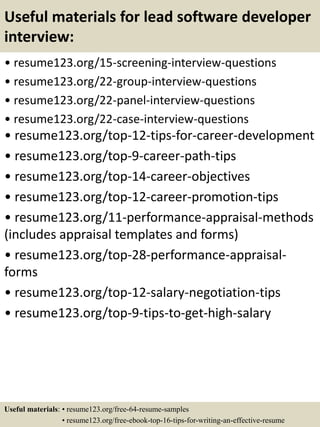 Useful materials for lead software developer
interview:
• resume123.org/15-screening-interview-questions
• resume123.org/22-group-interview-questions
• resume123.org/22-panel-interview-questions
• resume123.org/22-case-interview-questions
• resume123.org/top-12-tips-for-career-development
• resume123.org/top-9-career-path-tips
• resume123.org/top-14-career-objectives
• resume123.org/top-12-career-promotion-tips
• resume123.org/11-performance-appraisal-methods
(includes appraisal templates and forms)
• resume123.org/top-28-performance-appraisal-
forms
• resume123.org/top-12-salary-negotiation-tips
• resume123.org/top-9-tips-to-get-high-salary
Useful materials: • resume123.org/free-64-resume-samples
• resume123.org/free-ebook-top-16-tips-for-writing-an-effective-resume
 