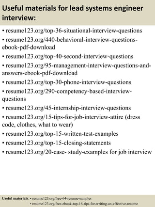 Useful materials for lead systems engineer
interview:
• resume123.org/top-36-situational-interview-questions
• resume123.org/440-behavioral-interview-questions-
ebook-pdf-download
• resume123.org/top-40-second-interview-questions
• resume123.org/95-management-interview-questions-and-
answers-ebook-pdf-download
• resume123.org/top-30-phone-interview-questions
• resume123.org/290-competency-based-interview-
questions
• resume123.org/45-internship-interview-questions
• resume123.org/15-tips-for-job-interview-attire (dress
code, clothes, what to wear)
• resume123.org/top-15-written-test-examples
• resume123.org/top-15-closing-statements
• resume123.org/20-case- study-examples for job interview
Useful materials: • resume123.org/free-64-resume-samples
• resume123.org/free-ebook-top-16-tips-for-writing-an-effective-resume
 