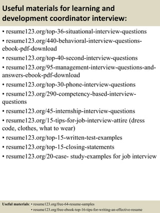 Useful materials for learning and
development coordinator interview:
• resume123.org/top-36-situational-interview-questions
• resume123.org/440-behavioral-interview-questions-
ebook-pdf-download
• resume123.org/top-40-second-interview-questions
• resume123.org/95-management-interview-questions-and-
answers-ebook-pdf-download
• resume123.org/top-30-phone-interview-questions
• resume123.org/290-competency-based-interview-
questions
• resume123.org/45-internship-interview-questions
• resume123.org/15-tips-for-job-interview-attire (dress
code, clothes, what to wear)
• resume123.org/top-15-written-test-examples
• resume123.org/top-15-closing-statements
• resume123.org/20-case- study-examples for job interview
Useful materials: • resume123.org/free-64-resume-samples
• resume123.org/free-ebook-top-16-tips-for-writing-an-effective-resume
 