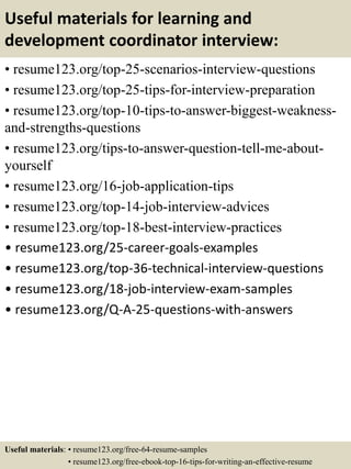 Useful materials for learning and
development coordinator interview:
• resume123.org/top-25-scenarios-interview-questions
• resume123.org/top-25-tips-for-interview-preparation
• resume123.org/top-10-tips-to-answer-biggest-weakness-
and-strengths-questions
• resume123.org/tips-to-answer-question-tell-me-about-
yourself
• resume123.org/16-job-application-tips
• resume123.org/top-14-job-interview-advices
• resume123.org/top-18-best-interview-practices
• resume123.org/25-career-goals-examples
• resume123.org/top-36-technical-interview-questions
• resume123.org/18-job-interview-exam-samples
• resume123.org/Q-A-25-questions-with-answers
Useful materials: • resume123.org/free-64-resume-samples
• resume123.org/free-ebook-top-16-tips-for-writing-an-effective-resume
 
