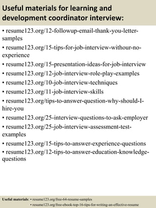 Useful materials for learning and
development coordinator interview:
• resume123.org/12-followup-email-thank-you-letter-
samples
• resume123.org/15-tips-for-job-interview-withour-no-
experience
• resume123.org/15-presentation-ideas-for-job-interview
• resume123.org/12-job-interview-role-play-examples
• resume123.org/10-job-interview-techniques
• resume123.org/11-job-interview-skills
• resume123.org/tips-to-answer-question-why-should-I-
hire-you
• resume123.org/25-interview-questions-to-ask-employer
• resume123.org/25-job-interview-assessment-test-
examples
• resume123.org/15-tips-to-answer-experience-questions
• resume123.org/12-tips-to-answer-education-knowledge-
questions
Useful materials: • resume123.org/free-64-resume-samples
• resume123.org/free-ebook-top-16-tips-for-writing-an-effective-resume
 