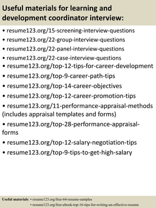 Useful materials for learning and
development coordinator interview:
• resume123.org/15-screening-interview-questions
• resume123.org/22-group-interview-questions
• resume123.org/22-panel-interview-questions
• resume123.org/22-case-interview-questions
• resume123.org/top-12-tips-for-career-development
• resume123.org/top-9-career-path-tips
• resume123.org/top-14-career-objectives
• resume123.org/top-12-career-promotion-tips
• resume123.org/11-performance-appraisal-methods
(includes appraisal templates and forms)
• resume123.org/top-28-performance-appraisal-
forms
• resume123.org/top-12-salary-negotiation-tips
• resume123.org/top-9-tips-to-get-high-salary
Useful materials: • resume123.org/free-64-resume-samples
• resume123.org/free-ebook-top-16-tips-for-writing-an-effective-resume
 