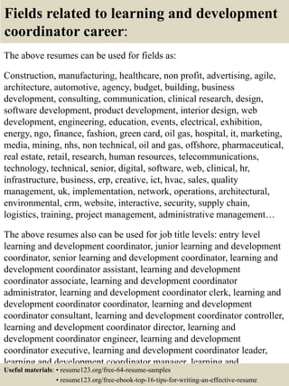 Fields related to learning and development
coordinator career:
The above resumes can be used for fields as:
Construction, manufacturing, healthcare, non profit, advertising, agile,
architecture, automotive, agency, budget, building, business
development, consulting, communication, clinical research, design,
software development, product development, interior design, web
development, engineering, education, events, electrical, exhibition,
energy, ngo, finance, fashion, green card, oil gas, hospital, it, marketing,
media, mining, nhs, non technical, oil and gas, offshore, pharmaceutical,
real estate, retail, research, human resources, telecommunications,
technology, technical, senior, digital, software, web, clinical, hr,
infrastructure, business, erp, creative, ict, hvac, sales, quality
management, uk, implementation, network, operations, architectural,
environmental, crm, website, interactive, security, supply chain,
logistics, training, project management, administrative management…
The above resumes also can be used for job title levels: entry level
learning and development coordinator, junior learning and development
coordinator, senior learning and development coordinator, learning and
development coordinator assistant, learning and development
coordinator associate, learning and development coordinator
administrator, learning and development coordinator clerk, learning and
development coordinator coordinator, learning and development
coordinator consultant, learning and development coordinator controller,
learning and development coordinator director, learning and
development coordinator engineer, learning and development
coordinator executive, learning and development coordinator leader,
learning and development coordinator manager, learning and
development coordinator officer, learning and development coordinatorUseful materials: • resume123.org/free-64-resume-samples
• resume123.org/free-ebook-top-16-tips-for-writing-an-effective-resume
 