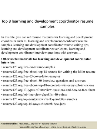 Top 8 learning and development coordinator resume
samples
In this file, you can ref resume materials for learning and development
coordinator such as learning and development coordinator resume
samples, learning and development coordinator resume writing tips,
learning and development coordinator cover letters, learning and
development coordinator interview questions with answers…
Other useful materials for learning and development coordinator
interview:
• resume123.org/free-64-resume-samples
• resume123.org/free-ebook-top-18-secrets-for-writing-the-killer-resume
• resume123.org/free-63-cover-letter-samples
• resume123.org/free-ebook-80-interview-questions-and-answers
• resume123.org/free-ebook-top-18-secrets-to-win-every-job-interviews
• resume123.org/13-types-of-interview-questions-and-how-to-face-them
• resume123.org/job-interview-checklist-40-points
• resume123.org/top-8-interview-thank-you-letter-samples
• resume123.org/top-15-ways-to-search-new-jobs
Useful materials: • resume123.org/free-64-resume-samples
• resume123.org/free-ebook-top-16-tips-for-writing-an-effective-resume
 