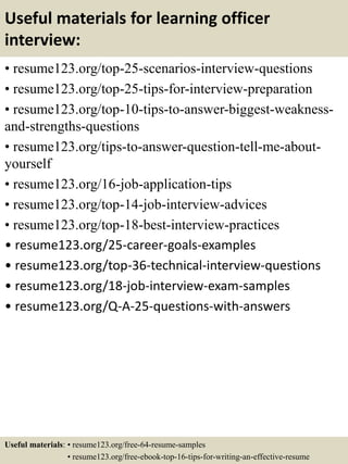 Useful materials for learning officer
interview:
• resume123.org/top-25-scenarios-interview-questions
• resume123.org/top-25-tips-for-interview-preparation
• resume123.org/top-10-tips-to-answer-biggest-weakness-
and-strengths-questions
• resume123.org/tips-to-answer-question-tell-me-about-
yourself
• resume123.org/16-job-application-tips
• resume123.org/top-14-job-interview-advices
• resume123.org/top-18-best-interview-practices
• resume123.org/25-career-goals-examples
• resume123.org/top-36-technical-interview-questions
• resume123.org/18-job-interview-exam-samples
• resume123.org/Q-A-25-questions-with-answers
Useful materials: • resume123.org/free-64-resume-samples
• resume123.org/free-ebook-top-16-tips-for-writing-an-effective-resume
 