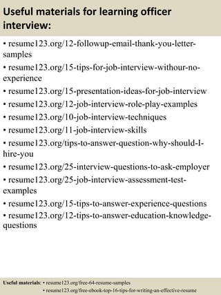 Useful materials for learning officer
interview:
• resume123.org/12-followup-email-thank-you-letter-
samples
• resume123.org/15-tips-for-job-interview-withour-no-
experience
• resume123.org/15-presentation-ideas-for-job-interview
• resume123.org/12-job-interview-role-play-examples
• resume123.org/10-job-interview-techniques
• resume123.org/11-job-interview-skills
• resume123.org/tips-to-answer-question-why-should-I-
hire-you
• resume123.org/25-interview-questions-to-ask-employer
• resume123.org/25-job-interview-assessment-test-
examples
• resume123.org/15-tips-to-answer-experience-questions
• resume123.org/12-tips-to-answer-education-knowledge-
questions
Useful materials: • resume123.org/free-64-resume-samples
• resume123.org/free-ebook-top-16-tips-for-writing-an-effective-resume
 