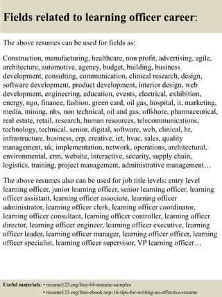 Fields related to learning officer career:
The above resumes can be used for fields as:
Construction, manufacturing, healthcare, non profit, advertising, agile,
architecture, automotive, agency, budget, building, business
development, consulting, communication, clinical research, design,
software development, product development, interior design, web
development, engineering, education, events, electrical, exhibition,
energy, ngo, finance, fashion, green card, oil gas, hospital, it, marketing,
media, mining, nhs, non technical, oil and gas, offshore, pharmaceutical,
real estate, retail, research, human resources, telecommunications,
technology, technical, senior, digital, software, web, clinical, hr,
infrastructure, business, erp, creative, ict, hvac, sales, quality
management, uk, implementation, network, operations, architectural,
environmental, crm, website, interactive, security, supply chain,
logistics, training, project management, administrative management…
The above resumes also can be used for job title levels: entry level
learning officer, junior learning officer, senior learning officer, learning
officer assistant, learning officer associate, learning officer
administrator, learning officer clerk, learning officer coordinator,
learning officer consultant, learning officer controller, learning officer
director, learning officer engineer, learning officer executive, learning
officer leader, learning officer manager, learning officer officer, learning
officer specialist, learning officer supervisor, VP learning officer…
Useful materials: • resume123.org/free-64-resume-samples
• resume123.org/free-ebook-top-16-tips-for-writing-an-effective-resume
 