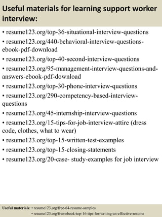 Useful materials for learning support worker
interview:
• resume123.org/top-36-situational-interview-questions
• resume123.org/440-behavioral-interview-questions-
ebook-pdf-download
• resume123.org/top-40-second-interview-questions
• resume123.org/95-management-interview-questions-and-
answers-ebook-pdf-download
• resume123.org/top-30-phone-interview-questions
• resume123.org/290-competency-based-interview-
questions
• resume123.org/45-internship-interview-questions
• resume123.org/15-tips-for-job-interview-attire (dress
code, clothes, what to wear)
• resume123.org/top-15-written-test-examples
• resume123.org/top-15-closing-statements
• resume123.org/20-case- study-examples for job interview
Useful materials: • resume123.org/free-64-resume-samples
• resume123.org/free-ebook-top-16-tips-for-writing-an-effective-resume
 