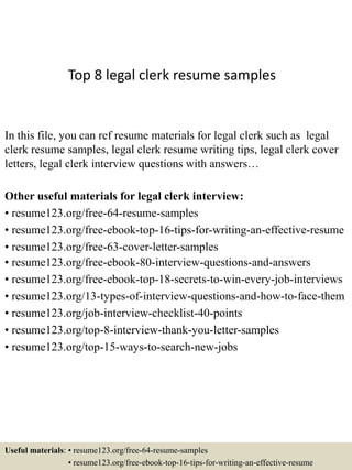 Top 8 legal clerk resume samples
In this file, you can ref resume materials for legal clerk such as legal
clerk resume samples, legal clerk resume writing tips, legal clerk cover
letters, legal clerk interview questions with answers…
Other useful materials for legal clerk interview:
• resume123.org/free-64-resume-samples
• resume123.org/free-ebook-top-16-tips-for-writing-an-effective-resume
• resume123.org/free-63-cover-letter-samples
• resume123.org/free-ebook-80-interview-questions-and-answers
• resume123.org/free-ebook-top-18-secrets-to-win-every-job-interviews
• resume123.org/13-types-of-interview-questions-and-how-to-face-them
• resume123.org/job-interview-checklist-40-points
• resume123.org/top-8-interview-thank-you-letter-samples
• resume123.org/top-15-ways-to-search-new-jobs
Useful materials: • resume123.org/free-64-resume-samples
• resume123.org/free-ebook-top-16-tips-for-writing-an-effective-resume
 