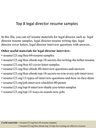 Top 8 legal director resume samples
In this file, you can ref resume materials for legal director such as legal
director resume samples, legal director resume writing tips, legal
director cover letters, legal director interview questions with answers…
Other useful materials for legal director interview:
• resume123.org/free-64-resume-samples
• resume123.org/free-ebook-top-18-secrets-for-writing-the-killer-resume
• resume123.org/free-63-cover-letter-samples
• resume123.org/free-ebook-80-interview-questions-and-answers
• resume123.org/free-ebook-top-18-secrets-to-win-every-job-interviews
• resume123.org/13-types-of-interview-questions-and-how-to-face-them
• resume123.org/job-interview-checklist-40-points
• resume123.org/top-8-interview-thank-you-letter-samples
• resume123.org/top-15-ways-to-search-new-jobs
Useful materials: • resume123.org/free-64-resume-samples
• resume123.org/free-ebook-top-16-tips-for-writing-an-effective-resume
 