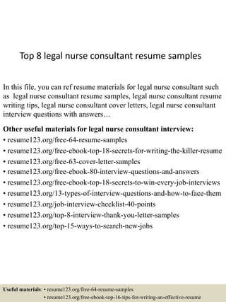 Top 8 legal nurse consultant resume samples
In this file, you can ref resume materials for legal nurse consultant such
as legal nurse consultant resume samples, legal nurse consultant resume
writing tips, legal nurse consultant cover letters, legal nurse consultant
interview questions with answers…
Other useful materials for legal nurse consultant interview:
• resume123.org/free-64-resume-samples
• resume123.org/free-ebook-top-18-secrets-for-writing-the-killer-resume
• resume123.org/free-63-cover-letter-samples
• resume123.org/free-ebook-80-interview-questions-and-answers
• resume123.org/free-ebook-top-18-secrets-to-win-every-job-interviews
• resume123.org/13-types-of-interview-questions-and-how-to-face-them
• resume123.org/job-interview-checklist-40-points
• resume123.org/top-8-interview-thank-you-letter-samples
• resume123.org/top-15-ways-to-search-new-jobs
Useful materials: • resume123.org/free-64-resume-samples
• resume123.org/free-ebook-top-16-tips-for-writing-an-effective-resume
 