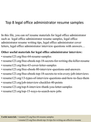 Top 8 legal office administrator resume samples
In this file, you can ref resume materials for legal office administrator
such as legal office administrator resume samples, legal office
administrator resume writing tips, legal office administrator cover
letters, legal office administrator interview questions with answers…
Other useful materials for legal office administrator interview:
• resume123.org/free-64-resume-samples
• resume123.org/free-ebook-top-18-secrets-for-writing-the-killer-resume
• resume123.org/free-63-cover-letter-samples
• resume123.org/free-ebook-80-interview-questions-and-answers
• resume123.org/free-ebook-top-18-secrets-to-win-every-job-interviews
• resume123.org/13-types-of-interview-questions-and-how-to-face-them
• resume123.org/job-interview-checklist-40-points
• resume123.org/top-8-interview-thank-you-letter-samples
• resume123.org/top-15-ways-to-search-new-jobs
Useful materials: • resume123.org/free-64-resume-samples
• resume123.org/free-ebook-top-16-tips-for-writing-an-effective-resume
 