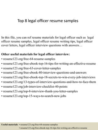 Top 8 legal officer resume samples
In this file, you can ref resume materials for legal officer such as legal
officer resume samples, legal officer resume writing tips, legal officer
cover letters, legal officer interview questions with answers…
Other useful materials for legal officer interview:
• resume123.org/free-64-resume-samples
• resume123.org/free-ebook-top-16-tips-for-writing-an-effective-resume
• resume123.org/free-63-cover-letter-samples
• resume123.org/free-ebook-80-interview-questions-and-answers
• resume123.org/free-ebook-top-18-secrets-to-win-every-job-interviews
• resume123.org/13-types-of-interview-questions-and-how-to-face-them
• resume123.org/job-interview-checklist-40-points
• resume123.org/top-8-interview-thank-you-letter-samples
• resume123.org/top-15-ways-to-search-new-jobs
Useful materials: • resume123.org/free-64-resume-samples
• resume123.org/free-ebook-top-16-tips-for-writing-an-effective-resume
 