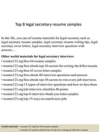Top 8 legal secretary resume samples
In this file, you can ref resume materials for legal secretary such as
legal secretary resume samples, legal secretary resume writing tips, legal
secretary cover letters, legal secretary interview questions with
answers…
Other useful materials for legal secretary interview:
• resume123.org/free-64-resume-samples
• resume123.org/free-ebook-top-18-secrets-for-writing-the-killer-resume
• resume123.org/free-63-cover-letter-samples
• resume123.org/free-ebook-80-interview-questions-and-answers
• resume123.org/free-ebook-top-18-secrets-to-win-every-job-interviews
• resume123.org/13-types-of-interview-questions-and-how-to-face-them
• resume123.org/job-interview-checklist-40-points
• resume123.org/top-8-interview-thank-you-letter-samples
• resume123.org/top-15-ways-to-search-new-jobs
Useful materials: • resume123.org/free-64-resume-samples
• resume123.org/free-ebook-top-16-tips-for-writing-an-effective-resume
 