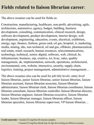 Fields related to liaison librarian career:
The above resumes can be used for fields as:
Construction, manufacturing, healthcare, non profit, advertising, agile,
architecture, automotive, agency, budget, building, business
development, consulting, communication, clinical research, design,
software development, product development, interior design, web
development, engineering, education, events, electrical, exhibition,
energy, ngo, finance, fashion, green card, oil gas, hospital, it, marketing,
media, mining, nhs, non technical, oil and gas, offshore, pharmaceutical,
real estate, retail, research, human resources, telecommunications,
technology, technical, senior, digital, software, web, clinical, hr,
infrastructure, business, erp, creative, ict, hvac, sales, quality
management, uk, implementation, network, operations, architectural,
environmental, crm, website, interactive, security, supply chain,
logistics, training, project management, administrative management…
The above resumes also can be used for job title levels: entry level
liaison librarian, junior liaison librarian, senior liaison librarian, liaison
librarian assistant, liaison librarian associate, liaison librarian
administrator, liaison librarian clerk, liaison librarian coordinator, liaison
librarian consultant, liaison librarian controller, liaison librarian director,
liaison librarian engineer, liaison librarian executive, liaison librarian
leader, liaison librarian manager, liaison librarian officer, liaison
librarian specialist, liaison librarian supervisor, VP liaison librarian…
Useful materials: • resume123.org/free-64-resume-samples
• resume123.org/free-ebook-top-16-tips-for-writing-an-effective-resume
 