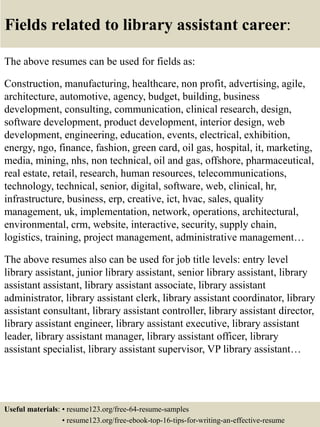 Fields related to library assistant career:
The above resumes can be used for fields as:
Construction, manufacturing, healthcare, non profit, advertising, agile,
architecture, automotive, agency, budget, building, business
development, consulting, communication, clinical research, design,
software development, product development, interior design, web
development, engineering, education, events, electrical, exhibition,
energy, ngo, finance, fashion, green card, oil gas, hospital, it, marketing,
media, mining, nhs, non technical, oil and gas, offshore, pharmaceutical,
real estate, retail, research, human resources, telecommunications,
technology, technical, senior, digital, software, web, clinical, hr,
infrastructure, business, erp, creative, ict, hvac, sales, quality
management, uk, implementation, network, operations, architectural,
environmental, crm, website, interactive, security, supply chain,
logistics, training, project management, administrative management…
The above resumes also can be used for job title levels: entry level
library assistant, junior library assistant, senior library assistant, library
assistant assistant, library assistant associate, library assistant
administrator, library assistant clerk, library assistant coordinator, library
assistant consultant, library assistant controller, library assistant director,
library assistant engineer, library assistant executive, library assistant
leader, library assistant manager, library assistant officer, library
assistant specialist, library assistant supervisor, VP library assistant…
Useful materials: • resume123.org/free-64-resume-samples
• resume123.org/free-ebook-top-16-tips-for-writing-an-effective-resume
 