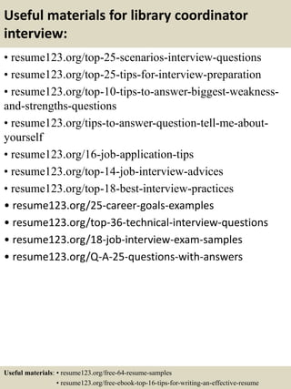 Useful materials for library coordinator
interview:
• resume123.org/top-25-scenarios-interview-questions
• resume123.org/top-25-tips-for-interview-preparation
• resume123.org/top-10-tips-to-answer-biggest-weakness-
and-strengths-questions
• resume123.org/tips-to-answer-question-tell-me-about-
yourself
• resume123.org/16-job-application-tips
• resume123.org/top-14-job-interview-advices
• resume123.org/top-18-best-interview-practices
• resume123.org/25-career-goals-examples
• resume123.org/top-36-technical-interview-questions
• resume123.org/18-job-interview-exam-samples
• resume123.org/Q-A-25-questions-with-answers
Useful materials: • resume123.org/free-64-resume-samples
• resume123.org/free-ebook-top-16-tips-for-writing-an-effective-resume
 