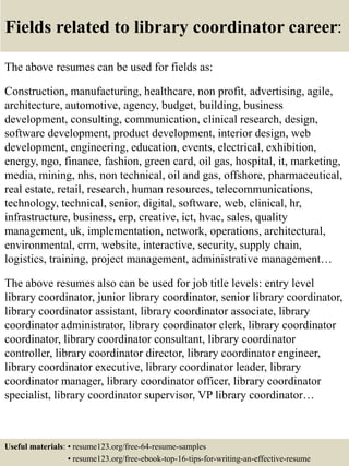 Fields related to library coordinator career:
The above resumes can be used for fields as:
Construction, manufacturing, healthcare, non profit, advertising, agile,
architecture, automotive, agency, budget, building, business
development, consulting, communication, clinical research, design,
software development, product development, interior design, web
development, engineering, education, events, electrical, exhibition,
energy, ngo, finance, fashion, green card, oil gas, hospital, it, marketing,
media, mining, nhs, non technical, oil and gas, offshore, pharmaceutical,
real estate, retail, research, human resources, telecommunications,
technology, technical, senior, digital, software, web, clinical, hr,
infrastructure, business, erp, creative, ict, hvac, sales, quality
management, uk, implementation, network, operations, architectural,
environmental, crm, website, interactive, security, supply chain,
logistics, training, project management, administrative management…
The above resumes also can be used for job title levels: entry level
library coordinator, junior library coordinator, senior library coordinator,
library coordinator assistant, library coordinator associate, library
coordinator administrator, library coordinator clerk, library coordinator
coordinator, library coordinator consultant, library coordinator
controller, library coordinator director, library coordinator engineer,
library coordinator executive, library coordinator leader, library
coordinator manager, library coordinator officer, library coordinator
specialist, library coordinator supervisor, VP library coordinator…
Useful materials: • resume123.org/free-64-resume-samples
• resume123.org/free-ebook-top-16-tips-for-writing-an-effective-resume
 