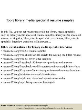 Top 8 library media specialist resume samples
In this file, you can ref resume materials for library media specialist
such as library media specialist resume samples, library media specialist
resume writing tips, library media specialist cover letters, library media
specialist interview questions with answers…
Other useful materials for library media specialist interview:
• resume123.org/free-64-resume-samples
• resume123.org/free-ebook-top-18-secrets-for-writing-the-killer-resume
• resume123.org/free-63-cover-letter-samples
• resume123.org/free-ebook-80-interview-questions-and-answers
• resume123.org/free-ebook-top-18-secrets-to-win-every-job-interviews
• resume123.org/13-types-of-interview-questions-and-how-to-face-them
• resume123.org/job-interview-checklist-40-points
• resume123.org/top-8-interview-thank-you-letter-samples
• resume123.org/top-15-ways-to-search-new-jobs
Useful materials: • resume123.org/free-64-resume-samples
• resume123.org/free-ebook-top-16-tips-for-writing-an-effective-resume
 