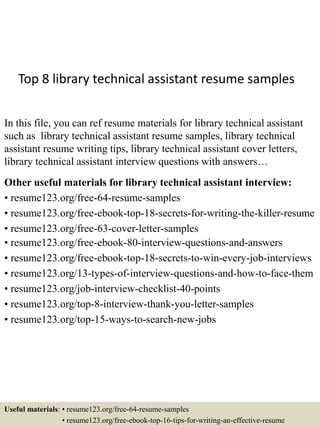 Top 8 library technical assistant resume samples
In this file, you can ref resume materials for library technical assistant
such as library technical assistant resume samples, library technical
assistant resume writing tips, library technical assistant cover letters,
library technical assistant interview questions with answers…
Other useful materials for library technical assistant interview:
• resume123.org/free-64-resume-samples
• resume123.org/free-ebook-top-18-secrets-for-writing-the-killer-resume
• resume123.org/free-63-cover-letter-samples
• resume123.org/free-ebook-80-interview-questions-and-answers
• resume123.org/free-ebook-top-18-secrets-to-win-every-job-interviews
• resume123.org/13-types-of-interview-questions-and-how-to-face-them
• resume123.org/job-interview-checklist-40-points
• resume123.org/top-8-interview-thank-you-letter-samples
• resume123.org/top-15-ways-to-search-new-jobs
Useful materials: • resume123.org/free-64-resume-samples
• resume123.org/free-ebook-top-16-tips-for-writing-an-effective-resume
 