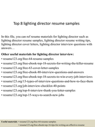 Top 8 lighting director resume samples
In this file, you can ref resume materials for lighting director such as
lighting director resume samples, lighting director resume writing tips,
lighting director cover letters, lighting director interview questions with
answers…
Other useful materials for lighting director interview:
• resume123.org/free-64-resume-samples
• resume123.org/free-ebook-top-18-secrets-for-writing-the-killer-resume
• resume123.org/free-63-cover-letter-samples
• resume123.org/free-ebook-80-interview-questions-and-answers
• resume123.org/free-ebook-top-18-secrets-to-win-every-job-interviews
• resume123.org/13-types-of-interview-questions-and-how-to-face-them
• resume123.org/job-interview-checklist-40-points
• resume123.org/top-8-interview-thank-you-letter-samples
• resume123.org/top-15-ways-to-search-new-jobs
Useful materials: • resume123.org/free-64-resume-samples
• resume123.org/free-ebook-top-16-tips-for-writing-an-effective-resume
 
